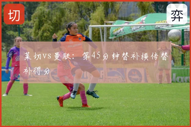 莱切vs曼联：第45分钟替补横传替补得分